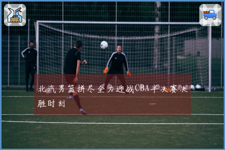 北汽男篮拼尽全力迎战CBA半决赛决胜时刻
