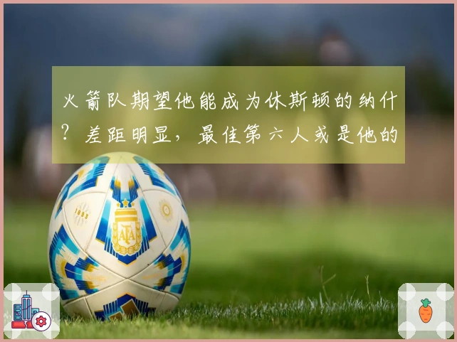 火箭队期望他能成为休斯顿的纳什？差距明显，最佳第六人或是他的天花板。
